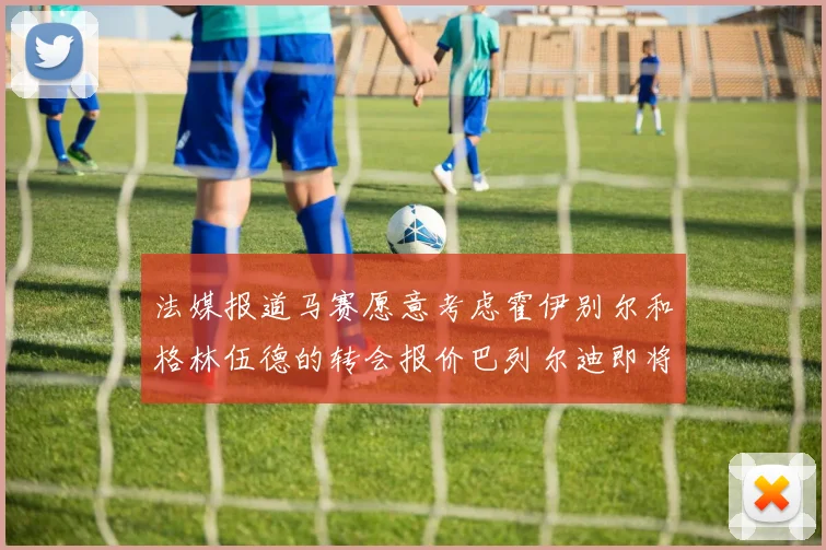 法媒报道马赛愿意考虑霍伊别尔和格林伍德的转会报价巴列尔迪即将离队