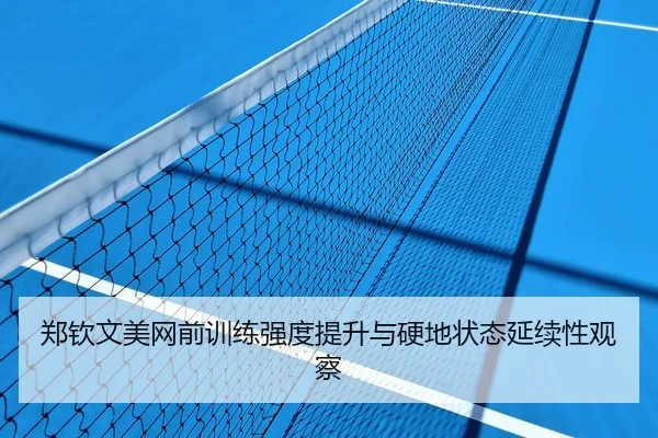 郑钦文美网前训练强度提升与硬地状态延续性观察
